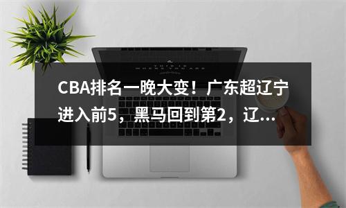 CBA排名一晚大变！广东超辽宁进入前5，黑马回到第2，辽宁降至第7