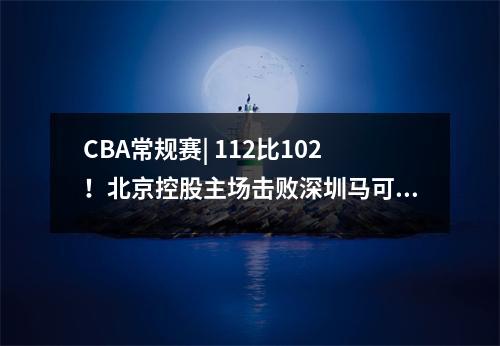 CBA常规赛| 112比102！北京控股主场击败深圳马可波罗三连胜