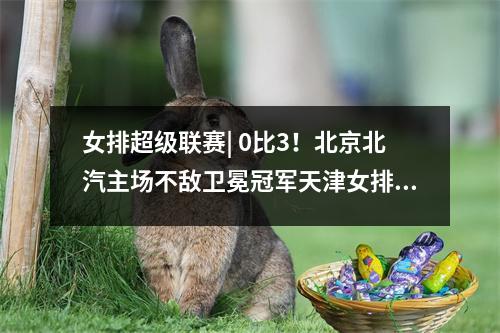 女排超级联赛| 0比3！北京北汽主场不敌卫冕冠军天津女排