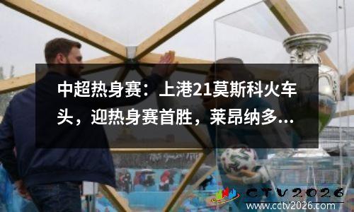中超热身赛：上港21莫斯科火车头，迎热身赛首胜，莱昂纳多首秀