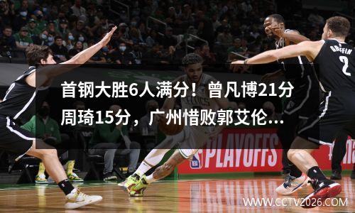 首钢大胜6人满分！曾凡博21分周琦15分，广州惜败郭艾伦空砍40分