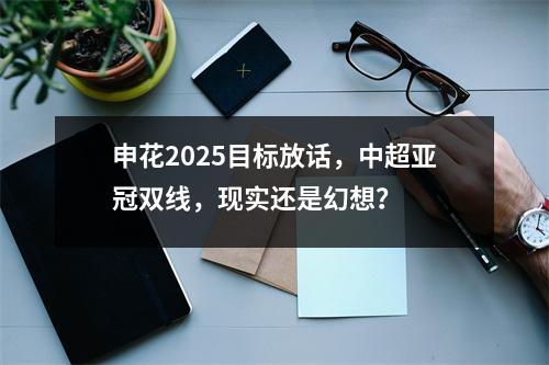 申花2025目标放话，中超亚冠双线，现实还是幻想？