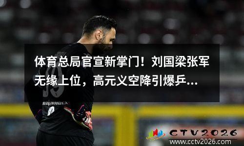 体育总局官宣新掌门！刘国梁张军无缘上位，高元义空降引爆乒羽圈