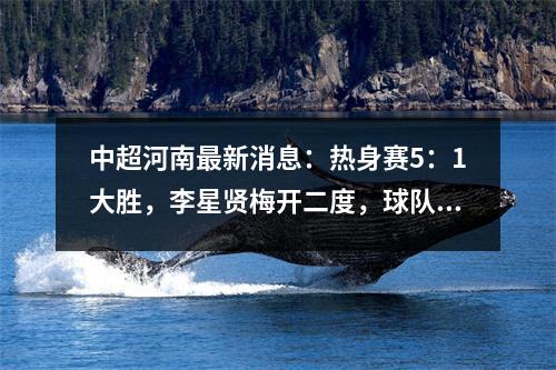 中超河南最新消息：热身赛5：1大胜，李星贤梅开二度，球队放假