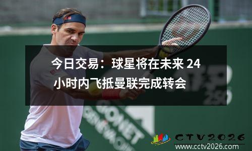 今日交易：球星将在未来 24 小时内飞抵曼联完成转会