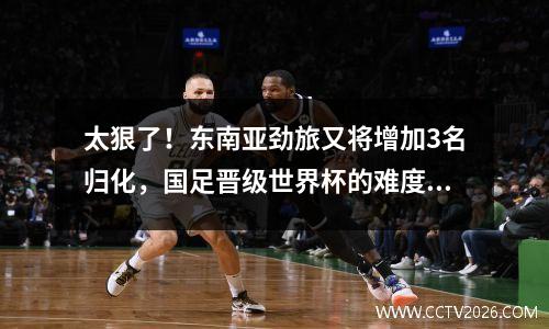 太狠了！东南亚劲旅又将增加3名归化，国足晋级世界杯的难度升级