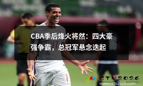 CBA季后烽火将然：四大豪强争霸，总冠军悬念迭起
