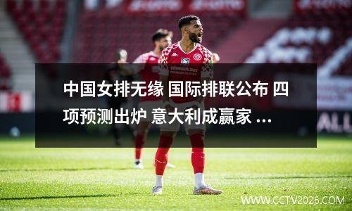 中国女排无缘 国际排联公布 四项预测出炉 意大利成赢家 日本被看好