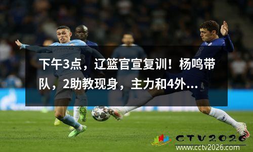 下午3点，辽篮官宣复训！杨鸣带队，2助教现身，主力和4外援缺席
