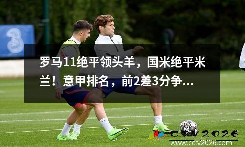 罗马11绝平领头羊，国米绝平米兰！意甲排名，前2差3分争冠激烈