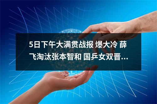 5日下午大满贯战报 爆大冷 薛飞淘汰张本智和 国乒女双晋级8强
