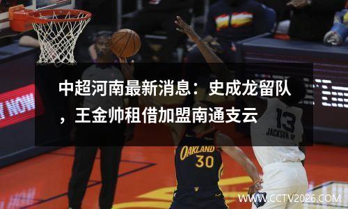 中超河南最新消息：史成龙留队，王金帅租借加盟南通支云