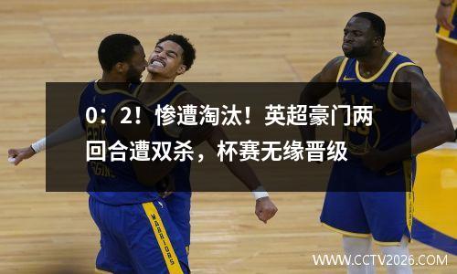0：2！惨遭淘汰！英超豪门两回合遭双杀，杯赛无缘晋级