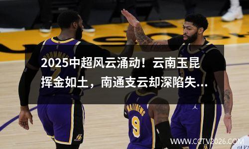 2025中超风云涌动！云南玉昆挥金如土，南通支云却深陷失血泥沼