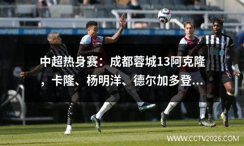 中超热身赛：成都蓉城13阿克隆，卡隆、杨明洋、德尔加多登场