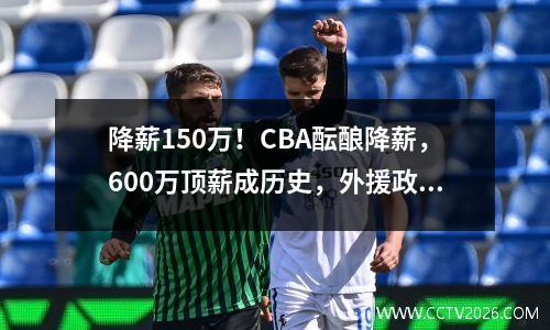降薪150万！CBA酝酿降薪，600万顶薪成历史，外援政策成罪魁祸首