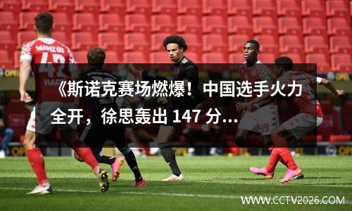 《斯诺克赛场燃爆！中国选手火力全开，徐思轰出 147 分神操作》