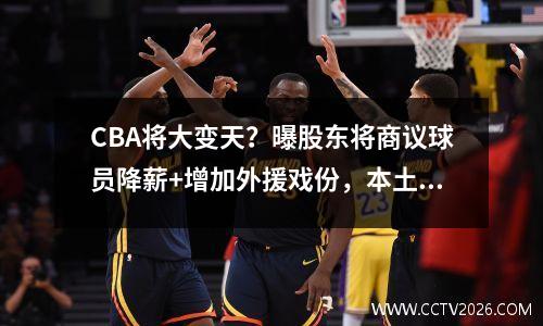 CBA将大变天？曝股东将商议球员降薪+增加外援戏份，本土球员难了