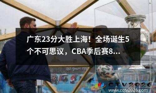 广东23分大胜上海！全场诞生5个不可思议，CBA季后赛8强对阵确定
