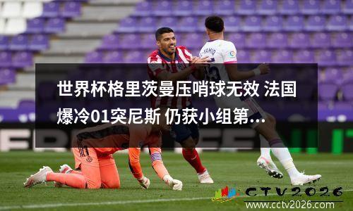 世界杯格里茨曼压哨球无效 法国爆冷01突尼斯 仍获小组第一晋级