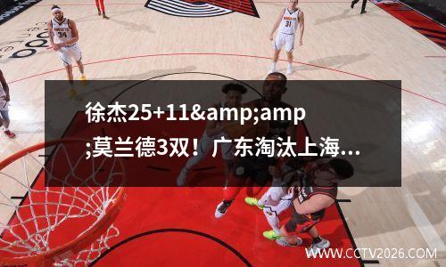 徐杰25+11&amp;莫兰德3双！广东淘汰上海！CBA季后赛8强及对阵全出炉