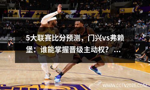 5大联赛比分预测，门兴vs弗赖堡：谁能掌握晋级主动权？