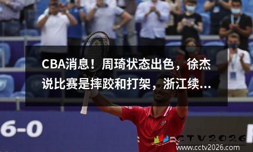 CBA消息！周琦状态出色，徐杰说比赛是摔跤和打架，浙江续约约克