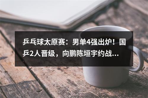乒乓球太原赛：男单4强出炉！国乒2人晋级，向鹏陈垣宇约战日韩