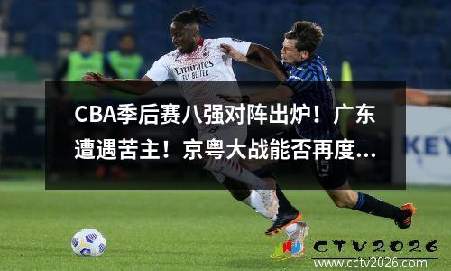 CBA季后赛八强对阵出炉！广东遭遇苦主！京粤大战能否再度归来？