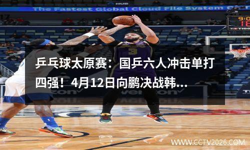 乒乓球太原赛：国乒六人冲击单打四强！4月12日向鹏决战韩国名将