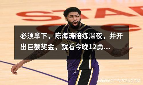必须拿下，陈海涛陪练深夜，并开出巨额奖金，就看今晚12勇士！