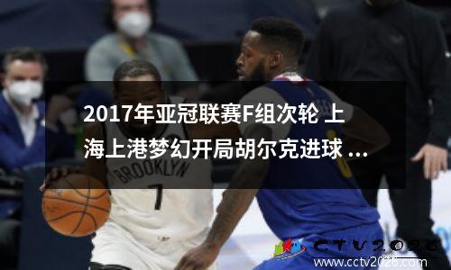2017年亚冠联赛F组次轮 上海上港梦幻开局胡尔克进球