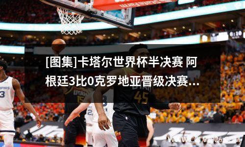 [图集]卡塔尔世界杯半决赛 阿根廷3比0克罗地亚晋级决赛