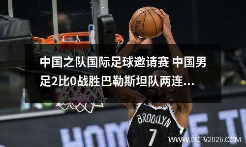 中国之队国际足球邀请赛 中国男足2比0战胜巴勒斯坦队两连胜