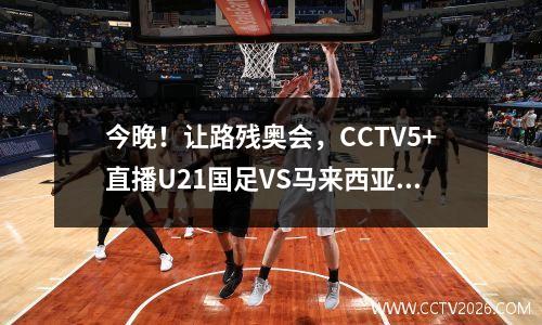 今晚！让路残奥会，CCTV5+直播U21国足VS马来西亚，中超小将出战