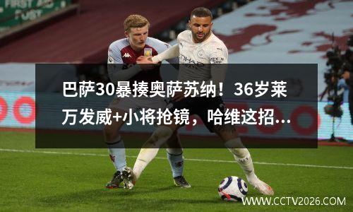 巴萨30暴揍奥萨苏纳！36岁莱万发威+小将抢镜，哈维这招太绝了！