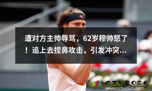 遭对方主帅辱骂，62岁穆帅怒了！追上去捏鼻攻击，引发冲突