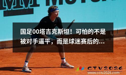 国足00塔吉克斯坦！可怕的不是被对手逼平，而是球迷赛后的表态