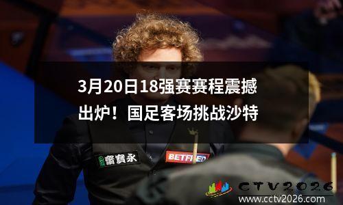3月20日18强赛赛程震撼出炉！国足客场挑战沙特
