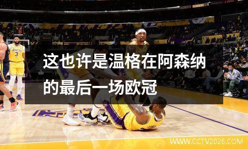 这也许是温格在阿森纳的最后一场欧冠