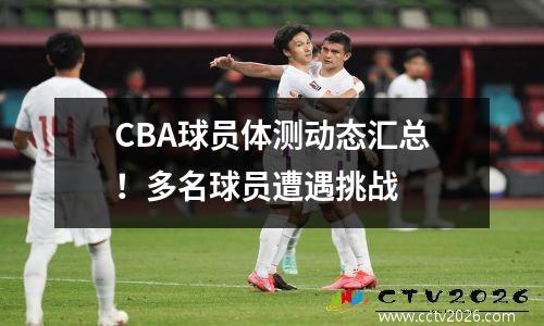 CBA球员体测动态汇总！多名球员遭遇挑战