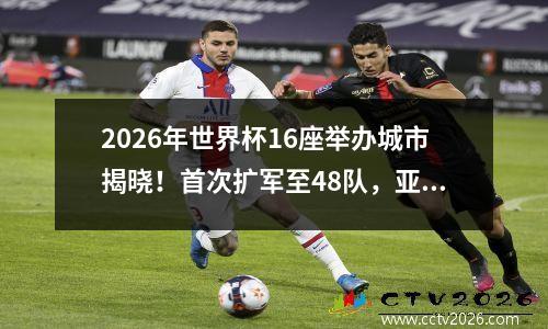 2026年世界杯16座举办城市揭晓！首次扩军至48队，亚洲多获4席位
