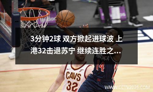 3分钟2球 双方掀起进球波 上港32击退苏宁 继续连胜之势