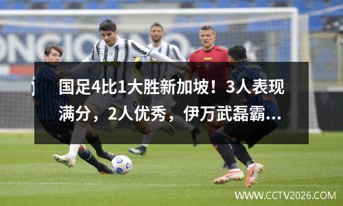 国足4比1大胜新加坡！3人表现满分，2人优秀，伊万武磊霸气表态