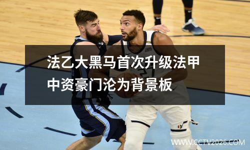 法乙大黑马首次升级法甲 中资豪门沦为背景板