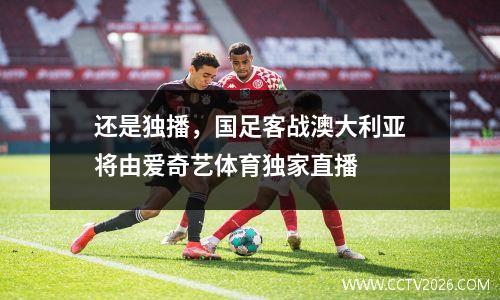 还是独播，国足客战澳大利亚将由爱奇艺体育独家直播