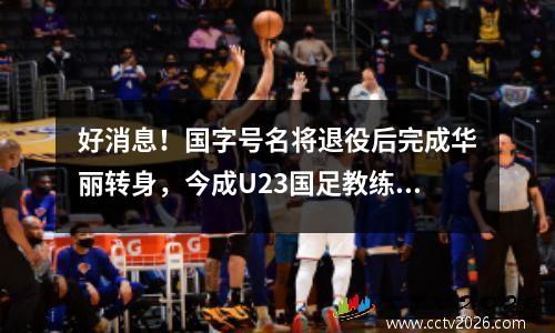 好消息！国字号名将退役后完成华丽转身，今成U23国足教练组核心