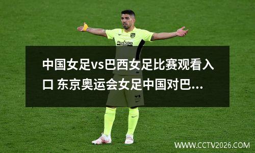 中国女足vs巴西女足比赛观看入口 东京奥运会女足中国对巴西首秀比赛直播入口
