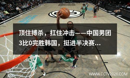 顶住搏杀，扛住冲击——中国男团3比0完胜韩国，挺进半决赛