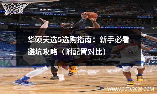 华硕天选5选购指南：新手必看避坑攻略（附配置对比）